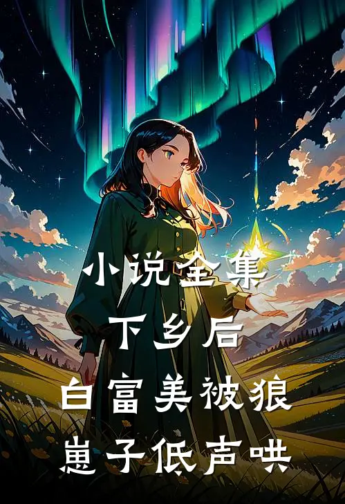 小说全集下乡后，白富美被狼崽子低声哄