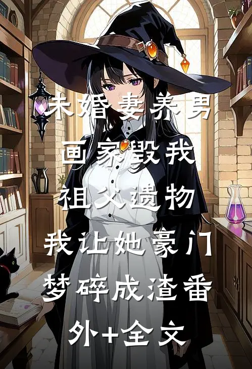 未婚妻养男画家毁我祖父遗物，我让她豪门梦碎成渣(番外)+(全文)