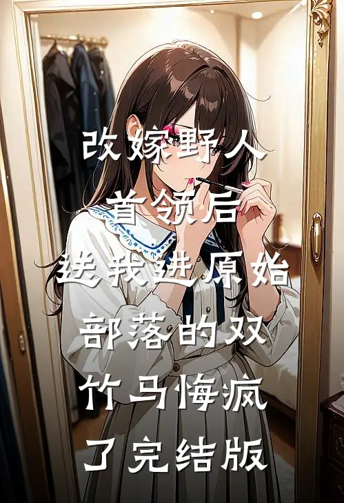 改嫁野人首领后，送我进原始部落的双竹马悔疯了完结版