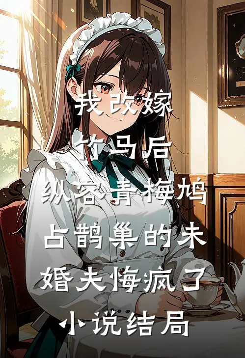 我改嫁竹马后，纵容青梅鸠占鹊巢的未婚夫悔疯了小说结局