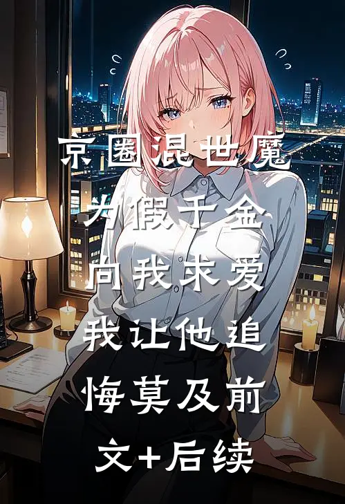 京圈混世魔为假千金向我求爱，我让他追悔莫及前文+后续