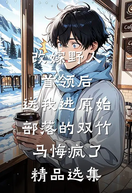 改嫁野人首领后，送我进原始部落的双竹马悔疯了精品选集