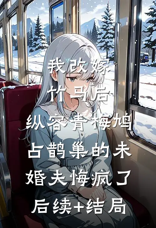 我改嫁竹马后，纵容青梅鸠占鹊巢的未婚夫悔疯了后续+结局