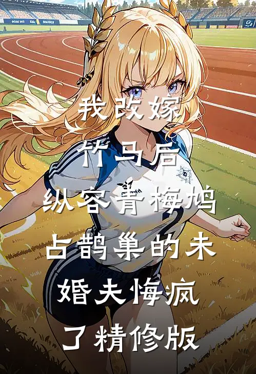 我改嫁竹马后，纵容青梅鸠占鹊巢的未婚夫悔疯了精修版