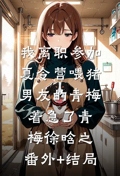 我离职参加夏令营喂猪，男友的青梅着急了青梅徐晗之:(番外)+(结局)
