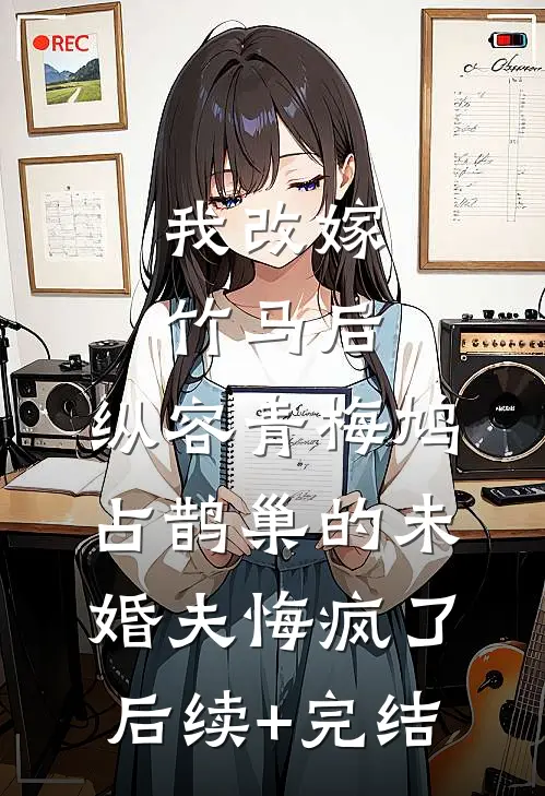 我改嫁竹马后，纵容青梅鸠占鹊巢的未婚夫悔疯了后续+完结