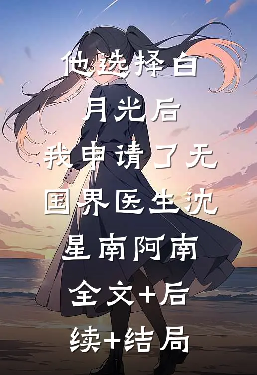 他选择白月光后，我申请了无国界医生沈星南阿南:全文+后续+结局