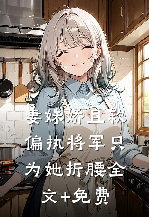 妻妹娇且软，偏执将军只为她折腰全文+免费