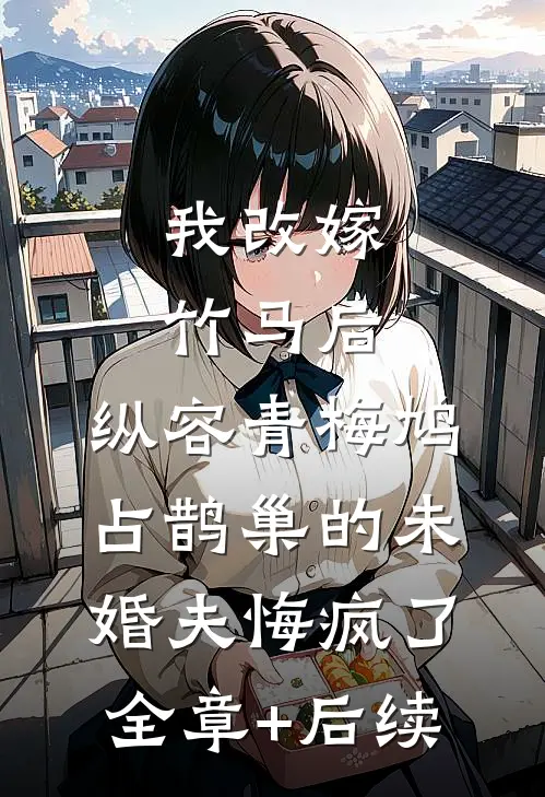 我改嫁竹马后，纵容青梅鸠占鹊巢的未婚夫悔疯了全章+后续
