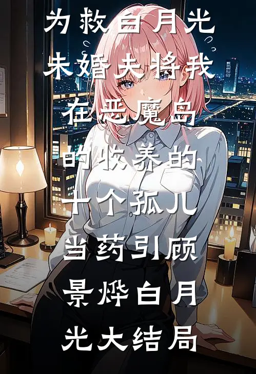为救白月光，未婚夫将我在恶魔岛的收养的十个孤儿当药引顾景烨白月光大结局