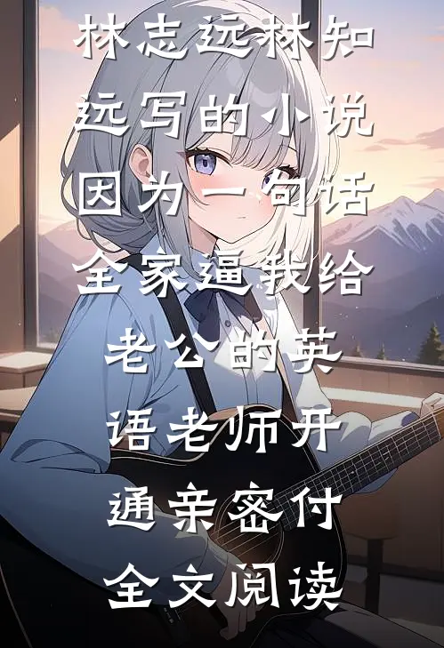 林志远林知远写的小说因为一句话，全家逼我给老公的英语老师开通亲密付全文阅读