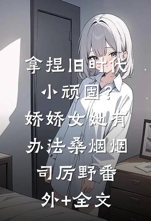 拿捏旧时代小顽固？娇娇女她有办法桑烟烟司厉野(番外)+(全文)