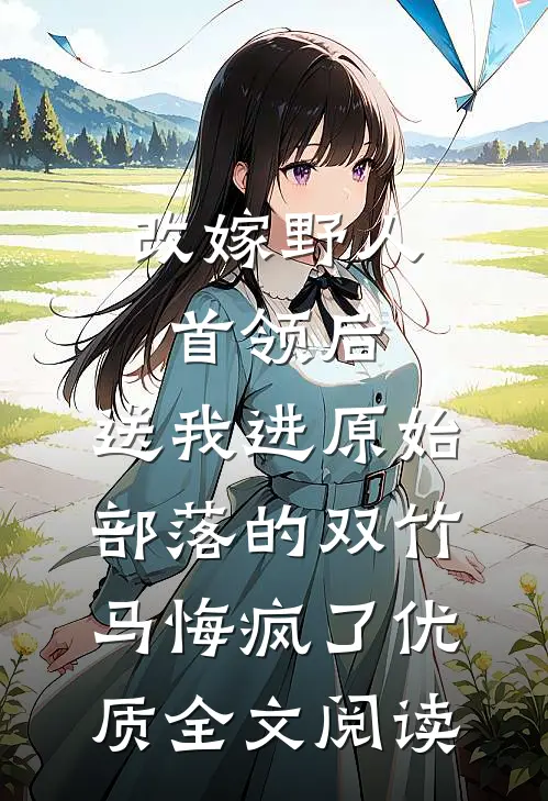 改嫁野人首领后，送我进原始部落的双竹马悔疯了优质全文阅读