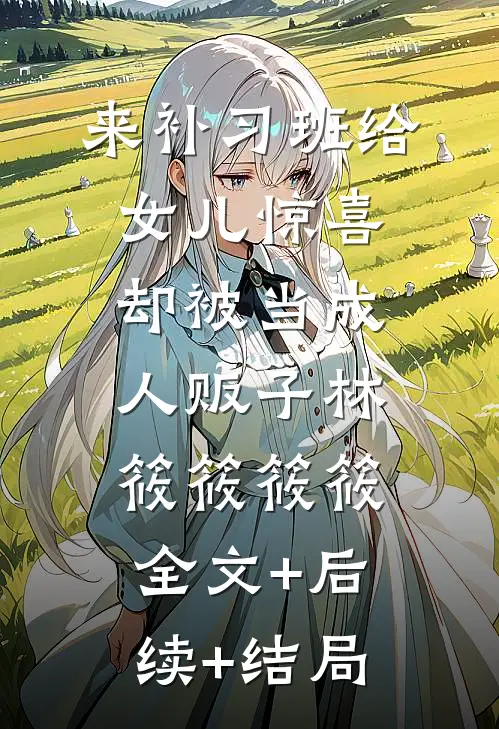 来补习班给女儿惊喜，却被当成人贩子林筱筱筱筱:全文+后续+结局