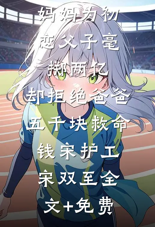 妈妈为初恋父子毫掷两亿，却拒绝爸爸五千块救命钱宋护工宋双至全文+免费