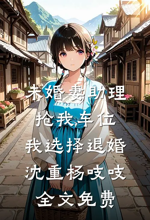 未婚妻助理抢我车位，我选择退婚沈重杨吱吱全文免费