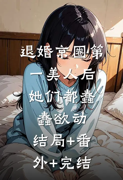 退婚京圈第一美人后，她们都蠢蠢欲动:结局+番外+完结