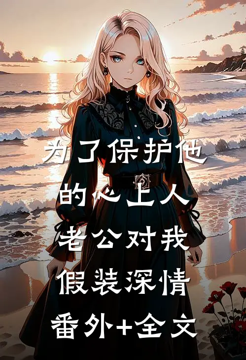 为了保护他的心上人，老公对我假装深情:(番外)+(全文)