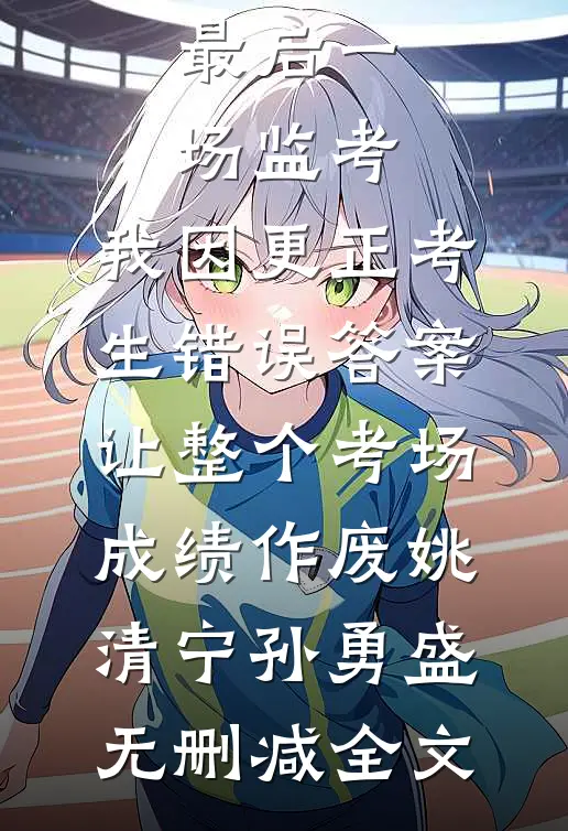 最后一场监考，我因更正考生错误答案，让整个考场成绩作废姚清宁孙勇盛无删减全文