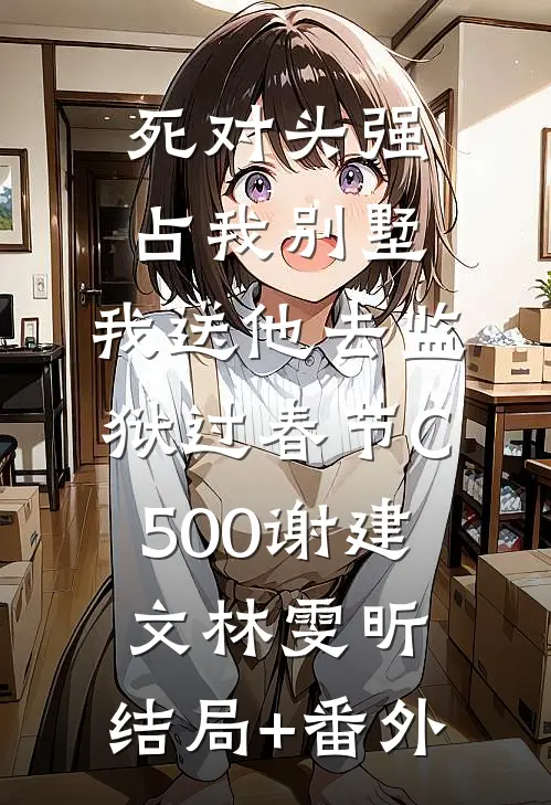 死对头强占我别墅，我送他去监狱过春节C500谢建文林雯昕:结局+番外