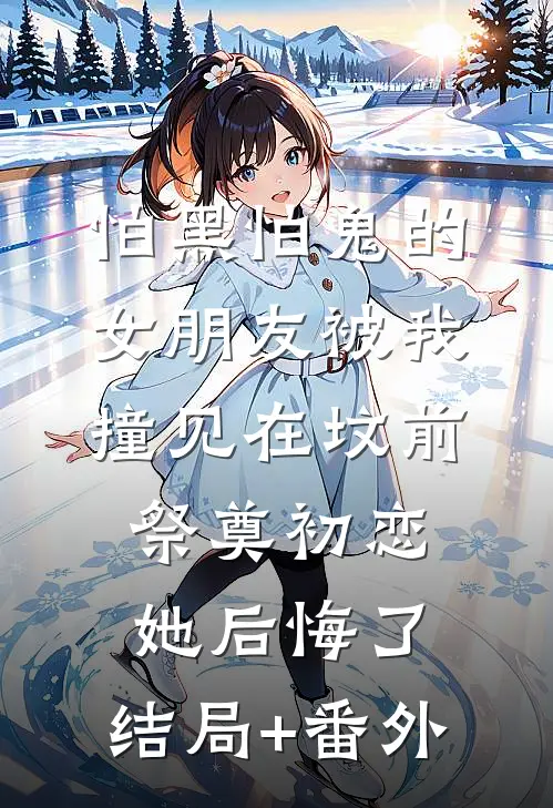怕黑怕鬼的女朋友被我撞见在坟前祭奠初恋，她后悔了:结局+番外