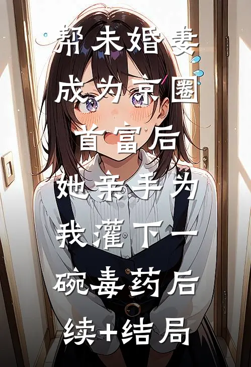 帮未婚妻成为京圈首富后，她亲手为我灌下一碗毒药后续+结局