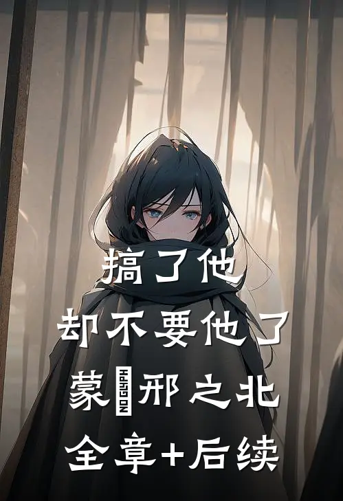 搞了他，却不要他了蒙訞邢之北:全章+后续