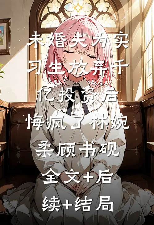未婚夫为实习生放弃千亿投资后，悔疯了林婉柔顾书砚:全文+后续+结局
