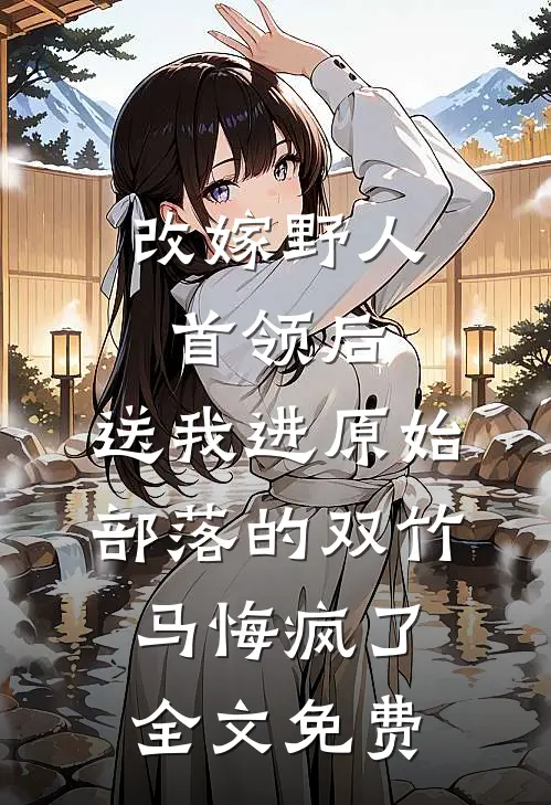 改嫁野人首领后，送我进原始部落的双竹马悔疯了全文免费