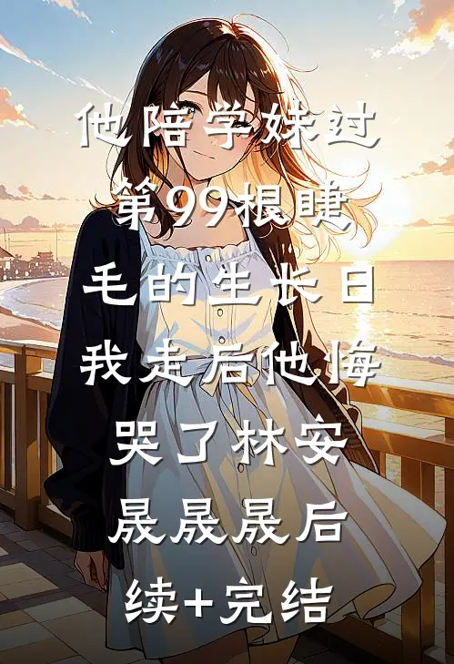 他陪学妹过第99根睫毛的生长日，我走后他悔哭了林安晟晟晟后续+完结