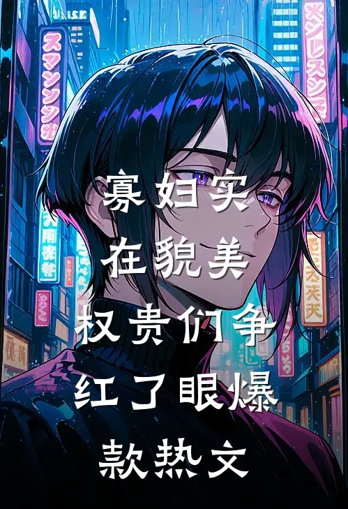 寡妇实在貌美，权贵们争红了眼爆款热文