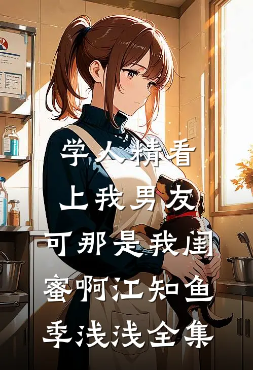 学人精看上我男友，可那是我闺蜜啊江知鱼季浅浅全集