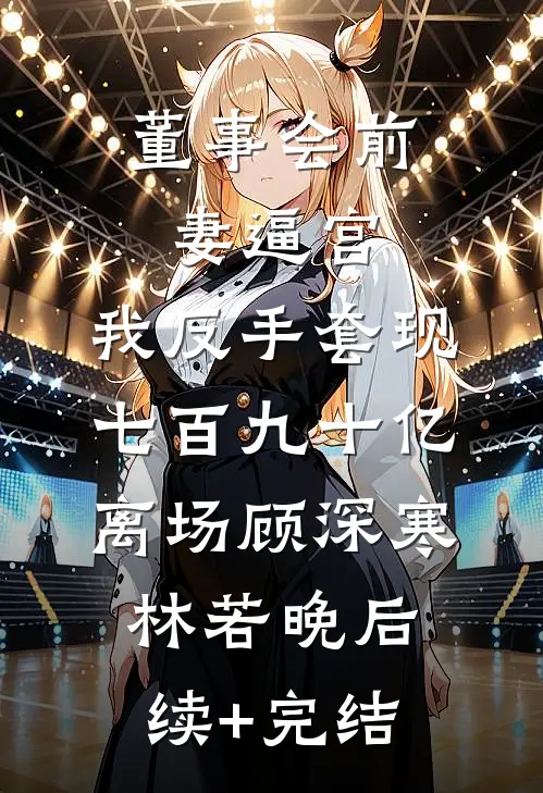 董事会前妻逼宫，我反手套现七百九十亿离场顾深寒林若晚后续+完结