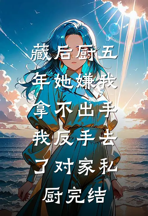 藏后厨五年她嫌我拿不出手，我反手去了对家私厨完结