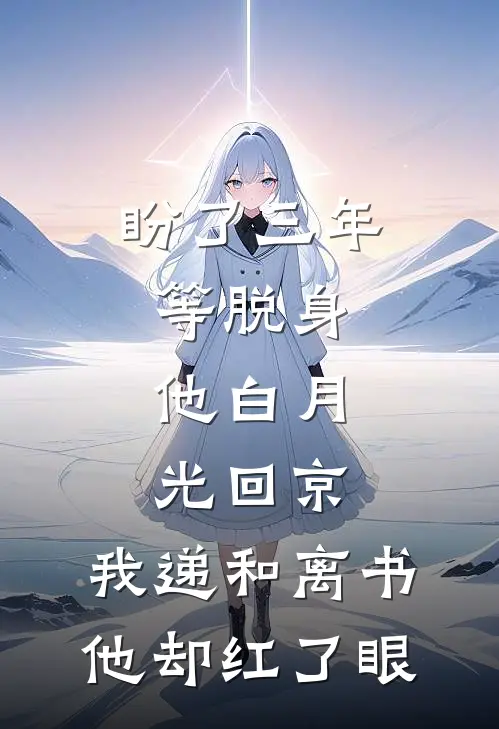 盼了三年等脱身，他白月光回京，我递和离书他却红了眼