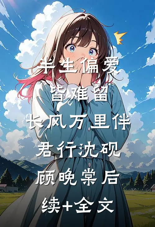 半生偏爱皆难留，长风万里伴君行沈砚顾晚棠后续+全文