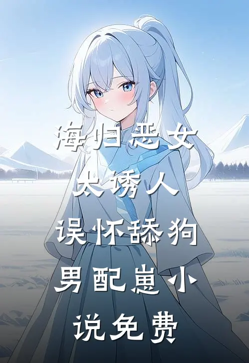 海归恶女太诱人，误怀舔狗男配崽小说免费