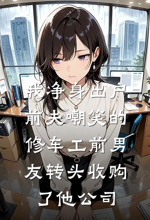 我净身出户，前夫嘲笑的修车工前男友转头收购了他公司