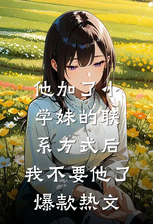 他加了小学妹的联系方式后，我不要他了爆款热文