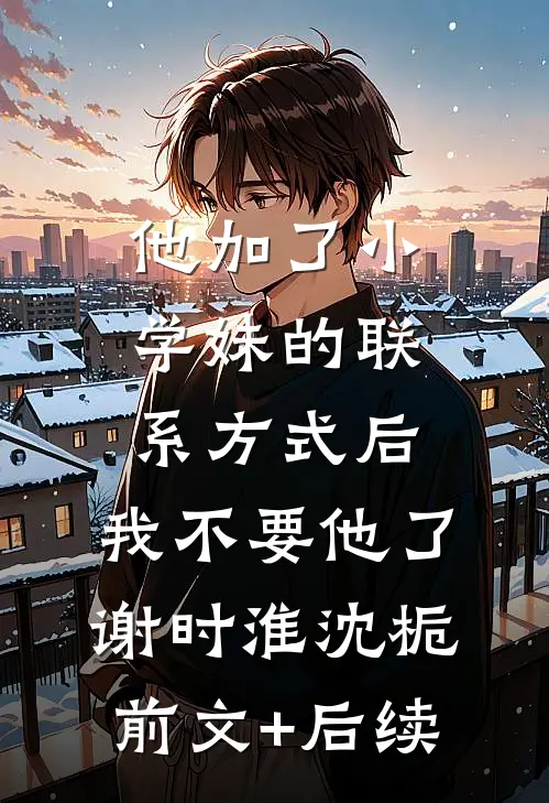 他加了小学妹的联系方式后，我不要他了谢时淮沈栀前文+后续