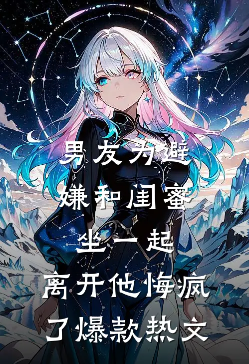 男友为避嫌和闺蜜坐一起，离开他悔疯了爆款热文
