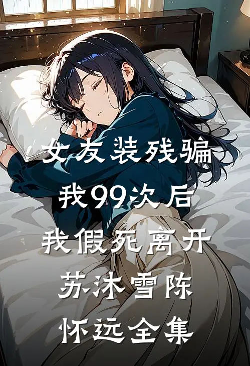 女友装残骗我99次后，我假死离开苏沐雪陈怀远全集
