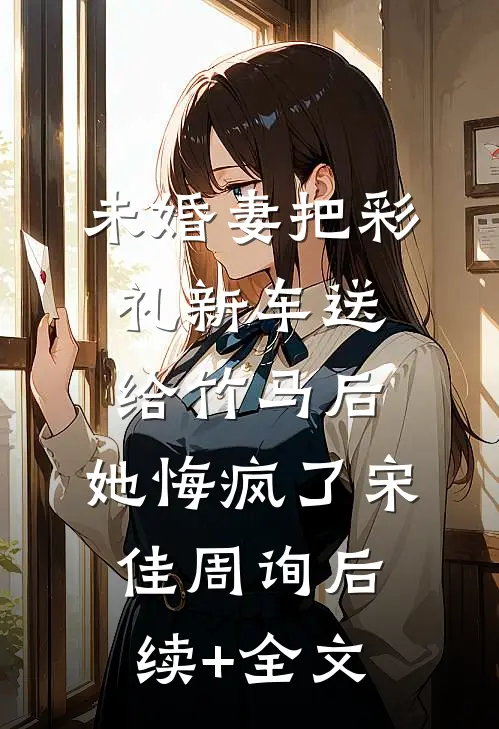 未婚妻把彩礼新车送给竹马后，她悔疯了宋佳周询后续+全文