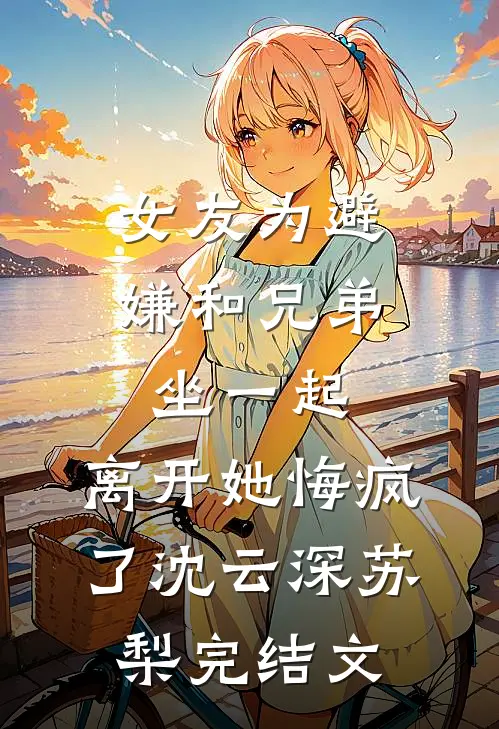 女友为避嫌和兄弟坐一起，离开她悔疯了沈云深苏梨完结文