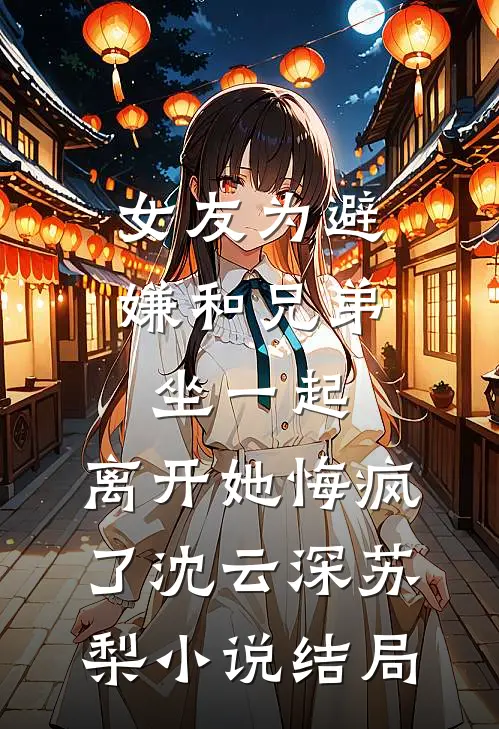 女友为避嫌和兄弟坐一起，离开她悔疯了沈云深苏梨小说结局