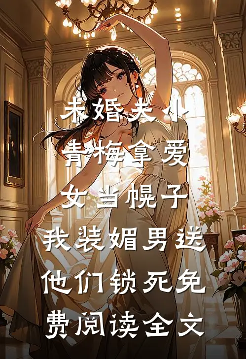 未婚夫小青梅拿爱女当幌子，我装媚男送他们锁死免费阅读全文