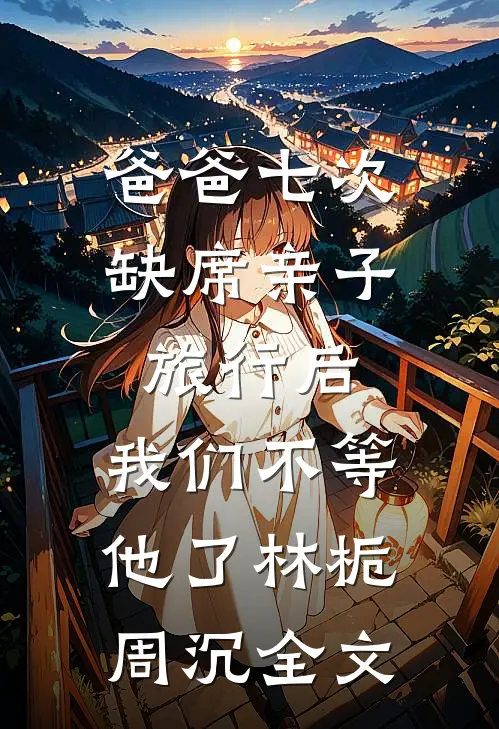爸爸七次缺席亲子旅行后，我们不等他了林栀周沉全文