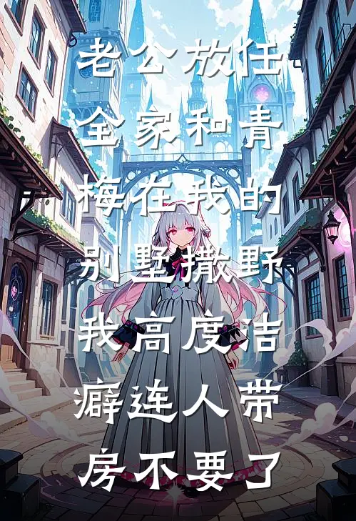 老公放任全家和青梅在我的别墅撒野，我高度洁癖连人带房不要了