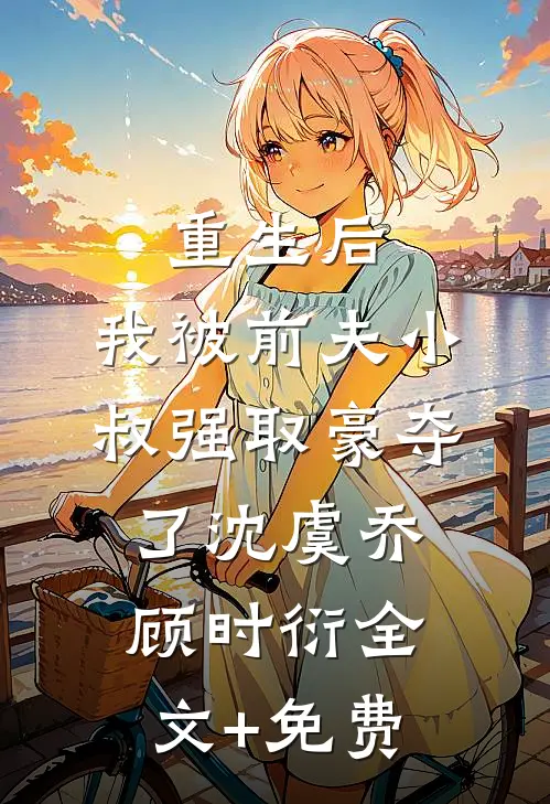 重生后，我被前夫小叔强取豪夺了沈虞乔顾时衍全文+免费