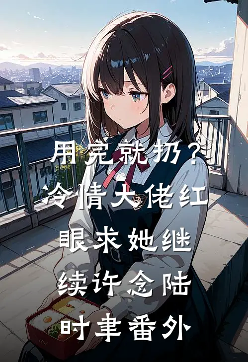 用完就扔？冷情大佬红眼求她继续许念陆时聿番外